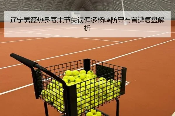 辽宁男篮热身赛末节失误偏多杨鸣防守布置遭复盘解析